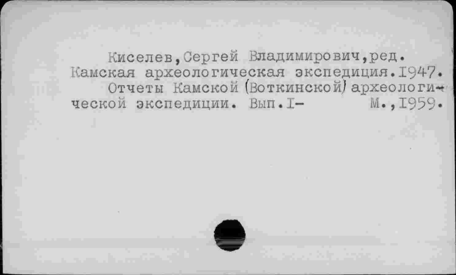 ﻿Киселев,Сергей Владимиревич,ред.
Камская археологическая экспедиция.194-7•
Отчеты Камской (Воткинской) археологической экспедиции. Вып.1- М.,1959»
е